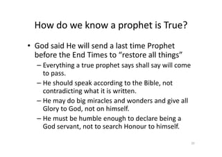 How do we know a prophet is True?
• God said He will send a last time Prophet
before the End Times to “restore all things”
– Everything a true prophet says shall say will come
to pass.
He should speak according to the Bible, not
– He should speak according to the Bible, not
contradicting what it is written.
– He may do big miracles and wonders and give all
Glory to God, not on himself.
– He must be humble enough to declare being a
God servant, not to search Honour to himself.
20
 