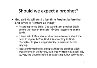 Should we expect a prophet?
• God said He will send a last time Prophet before the
End Times to “restore all things”
– According to the Bible, God would sent prophet Elijah
before the “Day of the Lord” God judgement on the
Earth.
Earth.
– It is an act of Mercy to send someone to warn about the
need to repent before God, it is according to God’s
character, to give an opportunity to mankind before
judging.
– Jesus confirmed to his disciples that the prophet Elijah
would come in the future, as it was written in Malachi 4:5,
so, yes, the Church should be expecting it, but sadly is not.
21
 