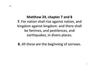 Matthew 24, chapter 7 and 8
7. For nation shall rise against nation, and
kingdom against kingdom: and there shall
be famines, and pestilences, and
earthquakes, in divers places.
22
earthquakes, in divers places.
8. All these are the beginning of sorrows.
22
 