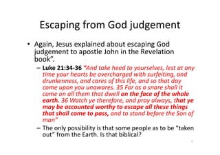 Escaping from God judgement
• Again, Jesus explained about escaping God
judgement to apostle John in the Revelation
book”.
– Luke 21:34-36 “And take heed to yourselves, lest at any
time your hearts be overcharged with surfeiting, and
drunkenness, and cares of this life, and so that day
time your hearts be overcharged with surfeiting, and
drunkenness, and cares of this life, and so that day
come upon you unawares. 35 For as a snare shall it
come on all them that dwell on the face of the whole
earth. 36 Watch ye therefore, and pray always, that ye
may be accounted worthy to escape all these things
that shall come to pass, and to stand before the Son of
man”
– The only possibility is that some people as to be “taken
out” from the Earth. Is that biblical?
3
 