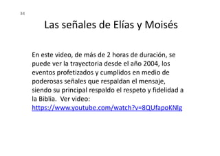 En este video, de más de 2 horas de duración, se
puede ver la trayectoria desde el año 2004, los
eventos profetizados y cumplidos en medio de
poderosas señales que respaldan el mensaje,
Las señales de Elías y Moisés
34
poderosas señales que respaldan el mensaje,
siendo su principal respaldo el respeto y fidelidad a
la Biblia. Ver video:
https://www.youtube.com/watch?v=8QUfapoKNlg
 