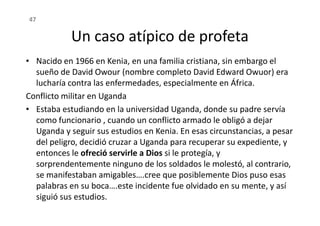 Un caso atípico de profeta
• Nacido en 1966 en Kenia, en una familia cristiana, sin embargo el
sueño de David Owour (nombre completo David Edward Owuor) era
lucharía contra las enfermedades, especialmente en África.
Conflicto militar en Uganda
• Estaba estudiando en la universidad Uganda, donde su padre servía
47
• Estaba estudiando en la universidad Uganda, donde su padre servía
como funcionario , cuando un conflicto armado le obligó a dejar
Uganda y seguir sus estudios en Kenia. En esas circunstancias, a pesar
del peligro, decidió cruzar a Uganda para recuperar su expediente, y
entonces le ofreció servirle a Dios si le protegía, y
sorprendentemente ninguno de los soldados le molestó, al contrario,
se manifestaban amigables….cree que posiblemente Dios puso esas
palabras en su boca….este incidente fue olvidado en su mente, y así
siguió sus estudios.
 
