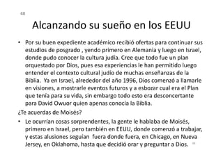 Alcanzando su sueño en los EEUU
• Por su buen expediente académico recibió ofertas para continuar sus
estudios de posgrado , yendo primero en Alemania y luego en Israel,
donde pudo conocer la cultura judía. Cree que todo fue un plan
orquestado por Dios, pues esa experiencias le han permitido luego
entender el contexto cultural judío de muchas enseñanzas de la
Biblia. Ya en Israel, alrededor del año 1996, Dios comenzó a llamarle
48
Biblia. Ya en Israel, alrededor del año 1996, Dios comenzó a llamarle
en visiones, a mostrarle eventos futuros y a esbozar cual era el Plan
que tenía para su vida, sin embargo todo esto era desconcertante
para David Owuor quien apenas conocía la Biblia.
¿Te acuerdas de Moisés?
• Le ocurrían cosas sorprendentes, la gente le hablaba de Moisés,
primero en Israel, pero también en EEUU, donde comenzó a trabajar,
y estas alusiones seguían fuera donde fuera, en Chicago, en Nueva
Jersey, en Oklahoma, hasta que decidió orar y preguntar a Dios. 48
 