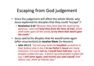 Escaping from God judgement
• Since the judgement will affect the whole World, why
Jesus explained his disciples that they could “escape”.?
– Revelation 3:10 “Because thou hast kept the word of my
patience, I also will keep thee from the hour of trial, which
shall come upon all the world, to try them that dwell upon
the earth.”
shall come upon all the world, to try them that dwell upon
the earth.”
• Jesus said to his discples that He would come again
(after resurrection) to receive them (in Heaven)
– John 14:1-3 “Let not your heart be troubled: ye believe in
God, believe also in me.2 In my Father's house are many
mansions: if it were not so, I would have told you. I go to
prepare a place for you. 3 And if I go and prepare a place for
you, I will come again, and receive you unto myself; that
where I am, there ye may be also.” 5
 