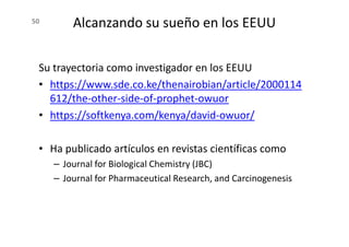 50 Alcanzando su sueño en los EEUU
Su trayectoria como investigador en los EEUU
• https://www.sde.co.ke/thenairobian/article/2000114
612/the-other-side-of-prophet-owuor
• https://softkenya.com/kenya/david-owuor/
• Ha publicado artículos en revistas científicas como
– Journal for Biological Chemistry (JBC)
– Journal for Pharmaceutical Research, and Carcinogenesis
 