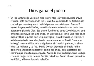 Dios gana el pulso
• En los EEUU cada vez eran más insistentes las visiones, pero David
Owuor, solo quería huir de Dios, y así fue cambiando de trabajo, de
ciudad, pensando que así podría ignorar esas visiones. Fueron 9
meses huyendo del Señor, pero finalmente entendió que tenía que
aceptar el plan de Dios. Ese pulso, fue literal, pues David Owuor, que
entonces convivía con una chica, en un sueño, el tenía una rosa en la
52
entonces convivía con una chica, en un sueño, el tenía una rosa en la
mano y Dios le pedía que se la entregara, David Owuor se resistía, y
así durante toda la noche, hasta que al amanecer, David Owuor le
entregó la rosa a Dios. Al día siguiente, sin mediar palabra, la chica
hizo sus maletas y se fue. David Owuor cree que el diablo le iba
poniendo situaciones delante, como esa chica, para apartarle del
camino que Dios tenía planeado. Antes de eso, en Israel, tuvo un hijo
con una mujer judía de una familia ortodoxa. Como ella no quiso ir a
los EEUU, allí rompieron la relación. 52
 