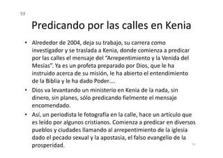Predicando por las calles en Kenia
• Alrededor de 2004, deja su trabajo, su carrera como
investigador y se traslada a Kenia, donde comienza a predicar
por las calles el mensaje del “Arrepentimiento y la Venida del
Mesías”. Ya es un profeta preparado por Dios, que le ha
instruido acerca de su misión, le ha abierto el entendimiento
de la Biblia y le ha dado Poder….
53
de la Biblia y le ha dado Poder….
• Dios va levantando un ministerio en Kenia de la nada, sin
dinero, sin planes, sólo predicando fielmente el mensaje
encomendado.
• Así, un periodista le fotografía en la calle, hace un artículo que
es leído por algunos cristianos. Comienza a predicar en diversos
pueblos y ciudades llamando al arrepentimiento de la iglesia
dado el pecado sexual y la apostasía, el falso evangelio de la
prosperidad. 53
 