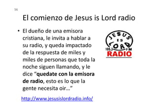 El comienzo de Jesus is Lord radio
56
• El dueño de una emisora
cristiana, le invita a hablar a
su radio, y queda impactado
de la respuesta de miles y
de la respuesta de miles y
miles de personas que toda la
noche siguen llamando, y le
dice “quedate con la emisora
de radio, esto es lo que la
gente necesita oir…”
http://www.jesusislordradio.info/
 