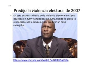Predijo la violencia electoral de 2007
• En esta entrevista habla de la violencia electoral en Kenia
ocurrida en 2007 y anunciada en 2006, siendo la iglesia la
responsable de la situación por predicar un falso
evangelio
59
https://www.youtube.com/watch?v=UBlDK5qJGGo
 