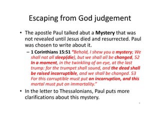Escaping from God judgement
• The apostle Paul talked abut a Mystery that was
not revealed until Jesus died and resurrected. Paul
was chosen to write about it.
– 1 Corinthians 15:51 “Behold, I shew you a mystery; We
shall not all sleep(die), but we shall all be changed, 52
shall not all sleep(die), but we shall all be changed, 52
In a moment, in the twinkling of an eye, at the last
trump: for the trumpet shall sound, and the dead shall
be raised incorruptible, and we shall be changed. 53
For this corruptible must put on incorruption, and this
mortal must put on immortality.”
• In the letter to Thessalonians, Paul puts more
clarifications about this mystery.
6
 