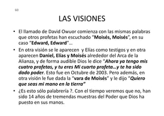 LAS VISIONES
• El llamado de David Owuor comienza con las mismas palabras
que otros profetas han escuchado “Moisés, Moisés”, en su
caso “Edward, Edward”…
• En otra visión se le aparecen y Elías como testigos y en otra
aparecen Daniel, Elías y Moisés alrededor del Arca de la
Alianza, y de forma audible Dios le dice “Ahora ya tengo mis
60
aparecen Daniel, Elías y Moisés alrededor del Arca de la
Alianza, y de forma audible Dios le dice “Ahora ya tengo mis
cuatro profetas, y tu eres Mi cuarto profeta…y te ha sido
dado poder. Esto fue en Octubre de 2003. Pero además, en
otra visión le fue dada la “vara de Moisés” y le dijo “Quiero
que seas mi mano en la tierra”
• ¿Es esto sólo palabrería ?. Con el tiempo veremos que no, han
sido 14 años de tremendas muestras del Poder que Dios ha
puesto en sus manos.
 