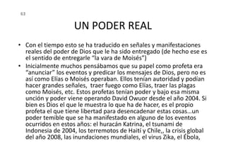 UN PODER REAL
• Con el tiempo esto se ha traducido en señales y manifestaciones
reales del poder de Dios que le ha sido entregado (de hecho ese es
el sentido de entregarle “la vara de Moisés”)
• Inicialmente muchos pensábamos que su papel como profeta era
“anunciar” los eventos y predicar los mensajes de Dios, pero no es
así como Elías o Moisés operaban. Ellos tenían autoridad y podían
63
así como Elías o Moisés operaban. Ellos tenían autoridad y podían
hacer grandes señales, traer fuego como Elías, traer las plagas
como Moisés, etc. Estos profetas tenían poder y bajo esa misma
unción y poder viene operando David Owuor desde el año 2004. Si
bien es Dios el que le muestra lo que ha de hacer, es el propio
profeta el que tiene libertad para desencadenar estas cosas…un
poder temible que se ha manifestado en alguno de los eventos
ocurridos en estos años: el huracán Katrina, el tsunami de
Indonesia de 2004, los terremotos de Haití y Chile,, la crisis global
del año 2008, las inundaciones mundiales, el virus Zika, el Ébola,
 