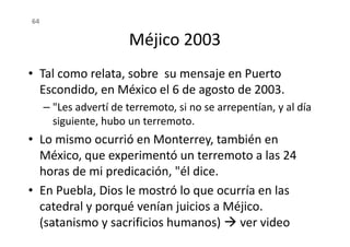 Méjico 2003
• Tal como relata, sobre su mensaje en Puerto
Escondido, en México el 6 de agosto de 2003.
– "Les advertí de terremoto, si no se arrepentían, y al día
siguiente, hubo un terremoto.
64
siguiente, hubo un terremoto.
• Lo mismo ocurrió en Monterrey, también en
México, que experimentó un terremoto a las 24
horas de mi predicación, "él dice.
• En Puebla, Dios le mostró lo que ocurría en las
catedral y porqué venían juicios a Méjico.
(satanismo y sacrificios humanos) ver video
 