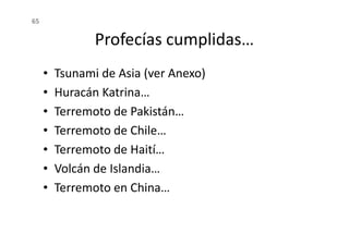 Profecías cumplidas…
• Tsunami de Asia (ver Anexo)
• Huracán Katrina…
• Terremoto de Pakistán…
• Terremoto de Chile…
65
• Terremoto de Chile…
• Terremoto de Haití…
• Volcán de Islandia…
• Terremoto en China…
 