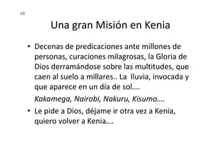 Una gran Misión en Kenia
• Decenas de predicaciones ante millones de
personas, curaciones milagrosas, la Gloria de
Dios derramándose sobre las multitudes, que
caen al suelo a millares.. La lluvia, invocada y
68
caen al suelo a millares.. La lluvia, invocada y
que aparece en un día de sol….
Kakamega, Nairobi, Nakuru, Kisumo….
• Le pide a Dios, déjame ir otra vez a Kenia,
quiero volver a Kenia….
 