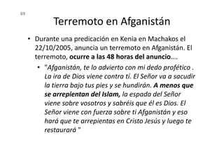 Terremoto en Afganistán
• Durante una predicación en Kenia en Machakos el
22/10/2005, anuncia un terremoto en Afganistán. El
terremoto, ocurre a las 48 horas del anuncio….
• "Afganistán, te lo advierto con mi dedo profético .
La ira de Dios viene contra tí. El Señor va a sacudir
69
La ira de Dios viene contra tí. El Señor va a sacudir
la tierra bajo tus pies y se hundirán. A menos que
se arrepientan del Islam, la espada del Señor
viene sobre vosotros y sabréis que él es Dios. El
Señor viene con fuerza sobre ti Afganistán y eso
hará que te arrepientas en Cristo Jesús y luego te
restaurará "
 