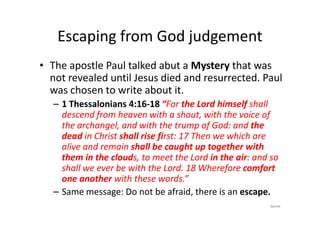 Escaping from God judgement
• The apostle Paul talked abut a Mystery that was
not revealed until Jesus died and resurrected. Paul
was chosen to write about it.
– 1 Thessalonians 4:16-18 “For the Lord himself shall
descend from heaven with a shout, with the voice of
descend from heaven with a shout, with the voice of
the archangel, and with the trump of God: and the
dead in Christ shall rise first: 17 Then we which are
alive and remain shall be caught up together with
them in the clouds, to meet the Lord in the air: and so
shall we ever be with the Lord. 18 Wherefore comfort
one another with these words.”
– Same message: Do not be afraid, there is an escape.
Same
 