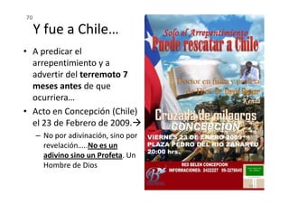 Y fue a Chile…
• A predicar el
arrepentimiento y a
advertir del terremoto 7
meses antes de que
ocurriera…
70
ocurriera…
• Acto en Concepción (Chile)
el 23 de Febrero de 2009.
– No por adivinación, sino por
revelación…..No es un
adivino sino un Profeta. Un
Hombre de Dios
70
 
