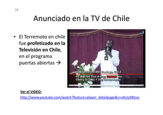 Anunciado en la TV de Chile
• El Terremoto en chile
fue profetizado en la
Televisión en Chile,
en el programa
72
Ver el VIDEO:
http://www.youtube.com/watch?feature=player_detailpage&v=xXsJy9Xtcvc
en el programa
puertas abiertas
 