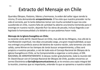 Queridos Obispos, Pastores, líderes y hermanos, la orden del señor sigue siendo la
misma, Él esta demandando arrepentimiento. El ha visto que nuestro proceder no ha
sido el correcto, por lo tanto debemos tomar con mucha seriedad lo que nos esta
sucediendo en chile, nuestra falta de santidad ha abierto una brecha tremenda para el
enemigo en nuestra nación, dejando fluir las obras de pecado, incluso llegando a ser
legislada la homosexualidad y la idolatría sin que podamos hacer nada.
Mensaje de la Iglesia Evangélica en Chile:
Extracto del Mensaje en Chile
73
Mensaje de la Iglesia Evangélica en Chile:
La reciente visita del Dr. David Owuor en Chile, mas allá de los Milagros, mas allá de la
manifestación espiritual, nos dejo una pesada carga, una gran responsabilidad, ya que
nos entregó una profecía acerca del destino de nuestra nación, solo tenemos una sola
salida, como Nínive en los tiempos de Jonás buscar arrepentimiento, y Dios será
propicio a nuestros pecados, a raíz de todo esto el Consejo Nacional de Obispos de la
Iglesia Evangélica en Chile, se ha Comprometido a organizar a corto plazo, el DÍA
NACIONAL DE ARREPENTIMIENTO. Si deseas recibir gratuitamente, toda la reunión del
Dr. David Owuor con el Consejo Nacional de Obispos de Chile, puedes enviarnos un
correo Electrónico a fjeria@stpcomunicaciones.cl, se te enviara una copia integral del
la reunión, creemos que es importante, entender lo que se aproxima a nuestra nación
73
 