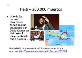 Haití – 200.000 muertos
• Uno de los
peores
terremotos
conocidos fue
anunciado por
David Owuor en
74
anunciado por
David Owuor en
Haití sólo 2
meses antes de
que ocurriera……
•Profecía del terremoto en Haití, dos meses antes de que
ocurriera: http://www.youtube.com/watch?v=xwmi7Tj2Z0M
 