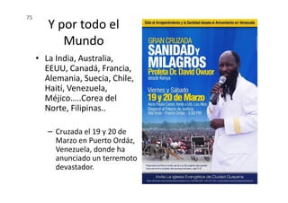 Y por todo el
Mundo
• La India, Australia,
EEUU, Canadá, Francia,
Alemania, Suecia, Chile,
Haití, Venezuela,
Méjico…..Corea del
75
Méjico…..Corea del
Norte, Filipinas..
– Cruzada el 19 y 20 de
Marzo en Puerto Ordáz,
Venezuela, donde ha
anunciado un terremoto
devastador.
 