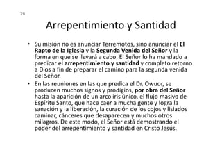 Arrepentimiento y Santidad
• Su misión no es anunciar Terremotos, sino anunciar el El
Rapto de la Iglesia y la Segunda Venida del Señor y la
forma en que se llevará a cabo. El Señor lo ha mandado a
predicar el arrepentimiento y santidad y completo retorno
a Dios a fin de preparar el camino para la segunda venida
del Señor.
76
del Señor.
• En las reuniones en las que predica el Dr. Owuor, se
producen muchos signos y prodigios, por obra del Señor
hasta la aparición de un arco iris único, el flujo masivo de
Espíritu Santo, que hace caer a mucha gente y logra la
sanación y la liberación, la curación de los cojos y lisiados
caminar, cánceres que desaparecen y muchos otros
milagros. De este modo, el Señor está demostrando el
poder del arrepentimiento y santidad en Cristo Jesús.
 