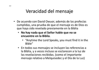 Veracidad del mensaje
• De acuerdo con David Owuor, además de las profecías
cumplidas, una prueba de que el mensaje es de Dios es
que haya sido revelado previamente en la Biblia
• No hay nada que el Señor hable que no se
encuentre en la Biblia.
77
encuentre en la Biblia.
• “Anytime the Lord Speaks, you must find it in the
Bible”
• En todos sus mensajes se incluyen las referencias a
la Biblia, y a veces incluso se esclarecen a la luz de
las revelaciones recibidas. (como el importante
mensaje relativo a Melquisedec y el Día de la Luz)
 