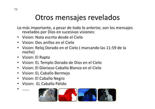 Otros mensajes revelados
Lo más importante, a pesar de todo lo anterior, son los mensajes
revelados por Dios en sucesivas visiones:
• Vision: Nota escrita desde el Cielo
• Vision: Dos anillos en el Cielo
• Vision: Reloj Dorado en el Cielo ( marcando las 11:59 de la
noche)
Vision: El Rapto
78
noche)
• Vision: El Rapto
• Vision: EL Templo Dorado de Dios en el Cielo
• Vision: El Glorioso Caballo Blanco en el Cielo
• Vision: EL Caballo Bermejo
• Vision: El Caballo Negro
• Vision: EL Caballo Pálido
• …….
 