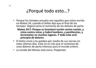¿Porqué todo esto…?
• Porque los tiempos actuales son aquellos que estan escrito
en Mateo 24, cuando el Señor dijo que el final de los
tiempos llegará como el comienzo de los dolores de parto.
Mateo 24:7: Porque se levantará nación contra nación, y
reino contra reino; y habrá hambres, y pestilencias, y
terremotos en muchos lugares. Y todo esto será
79
terremotos en muchos lugares. Y todo esto será
principio de dolores.
• El Señor envía a Su palabra por medio de sus siervos en
estos últimos días. Esto no es más que el comienzo de
unos dolores de parto intensos para el mundo entero.
• La venida del Mesías está cerca. Prepárate!
 