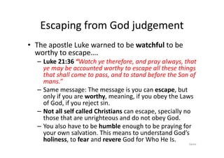 Escaping from God judgement
• The apostle Luke warned to be watchful to be
worthy to escape….
– Luke 21:36 “Watch ye therefore, and pray always, that
ye may be accounted worthy to escape all these things
that shall come to pass, and to stand before the Son of
mans.”
mans.”
– Same message: The message is you can escape, but
only if you are worthy, meaning, if you obey the Laws
of God, if you reject sin.
– Not all self called Christians can escape, specially no
those that are unrighteous and do not obey God.
– You also have to be humble enough to be praying for
your own salvation. This means to understand God’s
holiness, to fear and revere God for Who He Is.
Same
 
