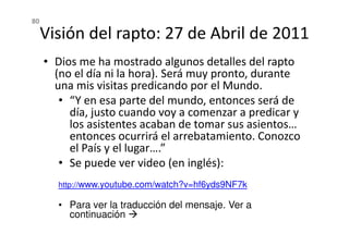 Visión del rapto: 27 de Abril de 2011
• Dios me ha mostrado algunos detalles del rapto
(no el día ni la hora). Será muy pronto, durante
una mis visitas predicando por el Mundo.
• “Y en esa parte del mundo, entonces será de
día, justo cuando voy a comenzar a predicar y
los asistentes acaban de tomar sus asientos…
80
los asistentes acaban de tomar sus asientos…
entonces ocurrirá el arrebatamiento. Conozco
el País y el lugar….”
• Se puede ver video (en inglés):
http://www.youtube.com/watch?v=hf6yds9NF7k
• Para ver la traducción del mensaje. Ver a
continuación
 