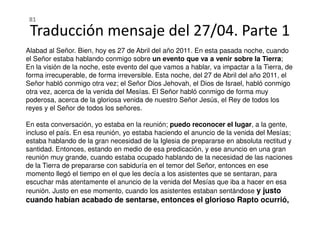 Alabad al Señor. Bien, hoy es 27 de Abril del año 2011. En esta pasada noche, cuando
el Señor estaba hablando conmigo sobre un evento que va a venir sobre la Tierra;
En la visión de la noche, este evento del que vamos a hablar, va impactar a la Tierra, de
forma irrecuperable, de forma irreversible. Esta noche, del 27 de Abril del año 2011, el
Señor habló conmigo otra vez; el Señor Dios Jehovah, el Dios de Israel, habló conmigo
otra vez, acerca de la venida del Mesías. El Señor habló conmigo de forma muy
poderosa, acerca de la gloriosa venida de nuestro Señor Jesús, el Rey de todos los
reyes y el Señor de todos los señores.
Traducción mensaje del 27/04. Parte 1
81
En esta conversación, yo estaba en la reunión; puedo reconocer el lugar, a la gente,
incluso el país. En esa reunión, yo estaba haciendo el anuncio de la venida del Mesías;
estaba hablando de la gran necesidad de la Iglesia de prepararse en absoluta rectitud y
santidad. Entonces, estando en medio de esa predicación, y ese anuncio en una gran
reunión muy grande, cuando estaba ocupado hablando de la necesidad de las naciones
de la Tierra de prepararse con sabiduría en el temor del Señor, entonces en ese
momento llegó el tiempo en el que les decía a los asistentes que se sentaran, para
escuchar más atentamente el anuncio de la venida del Mesías que iba a hacer en esa
reunión. Justo en ese momento, cuando los asistentes estaban sentándose y justo
cuando habían acabado de sentarse, entonces el glorioso Rapto ocurrió,
 