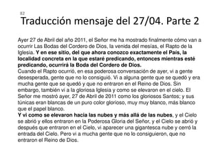 Ayer 27 de Abril del año 2011, el Señor me ha mostrado finalmente cómo van a
ocurrir Las Bodas del Cordero de Dios, la venida del mesías, el Rapto de la
Iglesia. Y en ese sitio, del que ahora conozco exactamente el País, la
localidad concreta en la que estaré predicando, entonces mientras esté
predicando, ocurrirá la Boda del Cordero de Dios.
Cuando el Rapto ocurrió, en esa poderosa conversación de ayer, vi a gente
desesperada, gente que no lo consiguió. Vi a alguna gente que se quedó y era
Traducción mensaje del 27/04. Parte 2
82
desesperada, gente que no lo consiguió. Vi a alguna gente que se quedó y era
mucha gente que se quedó y que no entraron en el Reino de Dios. Sin
embargo, también vi a la gloriosa Iglesia y como se elevaron en el cielo. El
Señor me mostró ayer, 27 de Abril de 2011 como los gloriosos Santos; y sus
túnicas eran blancas de un puro color glorioso, muy muy blanco, más blanco
que el papel blanco.
Y vi como se elevaron hacia las nubes y más allá de las nubes, y el Cielo
se abrió y ellos entraron en la Poderosa Gloria del Señor, y el Cielo se abrió y
después que entraron en el Cielo, vi aparecer una gigantesca nube y cerró la
entrada del Cielo. Pero vi a mucha gente que no lo consiguieron, que no
entraron el Reino de Dios.
 