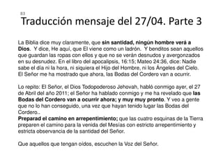 Traducción mensaje del 27/04. Parte 3
La Biblia dice muy claramente, que sin santidad, ningún hombre verá a
Dios. Y dice, He aquí, que El viene como un ladrón. Y benditos sean aquellos
que guardan las ropas con ellos y que no se verán desnudos y avergonzados
en su desnudez. En el libro del apocalipsis, 16:15; Mateo 24:36, dice: Nadie
sabe el día ni la hora, ni siquiera el Hijo del Hombre, ni los Ángeles del Cielo.
El Señor me ha mostrado que ahora, las Bodas del Cordero van a ocurrir.
83
Lo repito: El Señor, el Dios Todopoderoso Jehovah, habló conmigo ayer, el 27
de Abril del año 2011; el Señor ha hablado conmigo y me ha revelado que las
Bodas del Cordero van a ocurrir ahora; y muy muy pronto. Y veo a gente
que no lo han conseguido, una vez que hayan tenido lugar las Bodas del
Cordero..
Preparad el camino en arrepentimiento; que las cuatro esquinas de la Tierra
preparen el camino para la venida del Mesías con estricto arrepentimiento y
estricta observancia de la santidad del Señor.
Que aquellos que tengan oídos, escuchen la Voz del Señor.
 