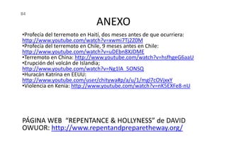 ANEXO
•Profecía del terremoto en Haití, dos meses antes de que ocurriera:
http://www.youtube.com/watch?v=xwmi7Tj2Z0M
•Profecía del terremoto en Chile, 9 meses antes en Chile:
http://www.youtube.com/watch?v=uDEbn8XJDME
•Terremoto en China: http://www.youtube.com/watch?v=hsfhgeG6aaU
•Erupción del volcán de Islandia;
http://www.youtube.com/watch?v=Ng1lA_5ONSQ
•Huracán Katrina en EEUU:
http://www.youtube.com/user/chitywa#p/a/u/1/mgl7cOVjxxY
84
http://www.youtube.com/user/chitywa#p/a/u/1/mgl7cOVjxxY
•Violencia en Kenia: http://www.youtube.com/watch?v=nK5EXFe8-nU
PÁGINA WEB “REPENTANCE & HOLLYNESS” de DAVID
OWUOR: http://www.repentandpreparetheway.org/
 