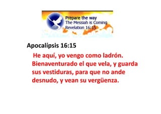 Apocalípsis
Apocalípsis 16:15
16:15
He aquí, yo vengo como ladrón.
He aquí, yo vengo como ladrón.
He aquí, yo vengo como ladrón.
He aquí, yo vengo como ladrón.
Bienaventurado el que vela, y guarda
Bienaventurado el que vela, y guarda
sus vestiduras, para que no ande
sus vestiduras, para que no ande
desnudo, y vean su vergüenza.
desnudo, y vean su vergüenza.
 