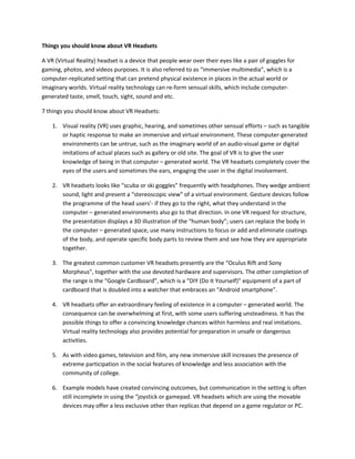 Things you should know about VR Headsets
A VR (Virtual Reality) headset is a device that people wear over their eyes like a pair of goggles for
gaming, photos, and videos purposes. It is also referred to as “immersive multimedia”, which is a
computer-replicated setting that can pretend physical existence in places in the actual world or
imaginary worlds. Virtual reality technology can re-form sensual skills, which include computer-
generated taste, smell, touch, sight, sound and etc.
7 things you should know about VR Headsets:
1. Visual reality (VR) uses graphic, hearing, and sometimes other sensual efforts – such as tangible
or haptic response to make an immersive and virtual environment. These computer-generated
environments can be untrue, such as the imaginary world of an audio-visual game or digital
imitations of actual places such as gallery or old site. The goal of VR is to give the user
knowledge of being in that computer – generated world. The VR headsets completely cover the
eyes of the users and sometimes the ears, engaging the user in the digital involvement.
2. VR headsets looks like “scuba or ski goggles” frequently with headphones. They wedge ambient
sound, light and present a “stereoscopic view” of a virtual environment. Gesture devices follow
the programme of the head users’- if they go to the right, what they understand in the
computer – generated environments also go to that direction. In one VR request for structure,
the presentation displays a 3D illustration of the “human body”; users can replace the body in
the computer – generated space, use many instructions to focus or add and eliminate coatings
of the body, and operate specific body parts to review them and see how they are appropriate
together.
3. The greatest common customer VR headsets presently are the “Oculus Rift and Sony
Morpheus”, together with the use devoted hardware and supervisors. The other completion of
the range is the “Google Cardboard”, which is a “DIY (Do It Yourself)” equipment of a part of
cardboard that is doubled into a watcher that embraces an “Android smartphone”.
4. VR headsets offer an extraordinary feeling of existence in a computer – generated world. The
consequence can be overwhelming at first, with some users suffering unsteadiness. It has the
possible things to offer a convincing knowledge chances within harmless and real imitations.
Virtual reality technology also provides potential for preparation in unsafe or dangerous
activities.
5. As with video games, television and film, any new immersive skill increases the presence of
extreme participation in the social features of knowledge and less association with the
community of college.
6. Example models have created convincing outcomes, but communication in the setting is often
still incomplete in using the “joystick or gamepad. VR headsets which are using the movable
devices may offer a less exclusive other than replicas that depend on a game regulator or PC.
 