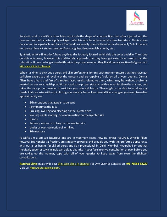 Polylactic acid is a artificial stimulator withinside the shape of a dermal filler that after injected into the
face reasons the frame to supply collagen. Which is why the outcomes take time to surface. This is a non-
poisonous biodegradable substance that works especially nicely withinside the decrease 1/2 of of the face
and treats pleasant strains resulting from laughing, deep nasolabial folds, etc.
Synthetic wrinkle fillers don't have anything this is clearly located withinside the pores and skin. They have
durable outcomes, however this additionally approach that they have got extra facet results than the
relaxation. If now no longer used withinside the proper manner, they'll additionally motive disfigurement
skin care clinic in chennai .
When it's time to pick out a pores and skin professional for any such manner ensure that they have got
sufficient expertise and revel in at the concern and are capable of solution all of your queries. Dermal
fillers have a hard and fast of transient facet results related to them, which may be without problems
averted in case your health practitioner stocks the proper statistics with you earlier than the manner, and
takes the care put up manner to maintain you hale and hearty. They ought to be able to handling any
hassle that can arise with out inflicting you similarly harm. Few dermal fillers dangers you need to realize
approximately are:
• Skin eruptions that appear to be acne
• Asymmetry at the face
• Bruising, swelling and bleeding on the injected site
• Wound, viable scarring, or contamination on the injected site
• Lumps
• Redness, rashes or itching on the injected site
• Under or over correction of wrinkles
• Skin necrosis
Facelifts are a tad too luxurious and are in maximum cases, now no longer required. Wrinkle fillers
however fee handiest a fraction, are similarly powerful and provide you with the preferred appearance
with out a lot hassle. An skilled pores and skin professional in Delhi, Mumbai, Hyderabad or another
medically superior town in India can upload quantity in your face in only a consultation or two. Before you
are taking up the manner, cope with all of your queries to keep away from even the slightest
complications.
Auroraa Clinic deals with best skin care clinic in chennai For Any Queries Contact us: +91-73584 82220
Visit us: https://auroraaclinic.com/
 