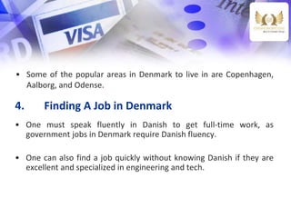 4. Finding A Job in Denmark
• One must speak fluently in Danish to get full-time work, as
government jobs in Denmark require Danish fluency.
• One can also find a job quickly without knowing Danish if they are
excellent and specialized in engineering and tech.
• Some of the popular areas in Denmark to live in are Copenhagen,
Aalborg, and Odense.
 