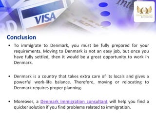 Conclusion
• To immigrate to Denmark, you must be fully prepared for your
requirements. Moving to Denmark is not an easy job, but once you
have fully settled, then it would be a great opportunity to work in
Denmark.
• Denmark is a country that takes extra care of its locals and gives a
powerful work-life balance. Therefore, moving or relocating to
Denmark requires proper planning.
• Moreover, a Denmark immigration consultant will help you find a
quicker solution if you find problems related to immigration.
 