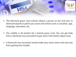 • The Denmark green card scheme allows a person to live and earn in
Denmark based on points you score and criteria such as situation, age,
language, education, etc.
• The validity is 18 months for a Danish green card. You can get help
from a Denmark visa consultant to get more information about visas.
• A Denmark visa consultant would make your work easier and save you
from getting into trouble.
 
