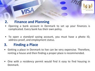 2. Finance and Planning
• Opening a bank account in Denmark to set up your finances is
complicated. Every bank has their own policy.
• To open a standard saving account, you must have a photo ID,
address proof, and employment status.
3. Finding a Place
• Getting a place in Denmark to live can be very expensive. Therefore,
renting a house and then finding a proper place is recommended.
• One with a residency permit would find it easy to find housing in
Denmark.
 