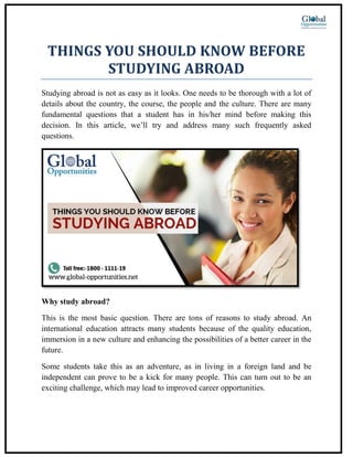 THINGS YOU SHOULD KNOW BEFORE
STUDYING ABROAD
Studying abroad is not as easy as it looks. One needs to be thorough with a lot of
details about the country, the course, the people and the culture. There are many
fundamental questions that a student has in his/her mind before making this
decision. In this article, we’ll try and address many such frequently asked
questions.
Why study abroad?
This is the most basic question. There are tons of reasons to study abroad. An
international education attracts many students because of the quality education,
immersion in a new culture and enhancing the possibilities of a better career in the
future.
Some students take this as an adventure, as in living in a foreign land and be
independent can prove to be a kick for many people. This can turn out to be an
exciting challenge, which may lead to improved career opportunities.
 