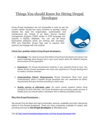 Things You should Know for Hiring Drupal
                   Developer

Hiring Drupal developers are not impossible to hard as per the
current market. Drupal has many functions to develop custom
website like ease the organization, customization and
maintenance etc. Drupal is an Open Source Content
management Systems (CMS) written in PHP language and
requires a MySQL database. You can use all those
frameworks softwares which are working with Java/Ajax,
PHP, and Flash/flex. Drupal help user to express their
opinions and engage with one another.


Check four qualities before hiring Drupal developers:-

   1. Knowledge: You need to ensure that before hiring Drupal developers the person has
      good knowledge about Drupal and is very much aware about the different features
      and functions of the application.


   2. Experience: For Drupal development creativity is very important thing to have. You
      always should choose developers who have nice experience in Drupal development
      to create a creative websites.


   3. Understanding Clients' Requirements: Drupal Developers Must have good
      Understanding; select a capable Drupal developer who can understand all clients’
      requirements and give services according to client need.


   4. Quality service at affordable rates: Do some market research before hiring
      someone for price rate then, hire those developers who providing quality services in
      reliable price you should select a developer who is offering competitive prices.


Why Hire Drupal Developers: -


We should Find the Best and high functionality, security, scalability and high interactivity
before to hire Drupal developers, There are many companies available in market, who
providing services to hire Drupal developers at affordable price.


Visit @ http://www.hirewebdevelopersindia.com/hire-drupal-developer.html
 