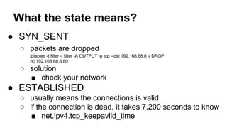 What the state means? 
● SYN_SENT 
○ packets are dropped 
iptables -t filter -t filter -A OUTPUT -p tcp --dst 192.168.68.8 -j DROP 
nc 192.168.68.8 80 
○ solution 
■ check your network 
● ESTABLISHED 
○ usually means the connections is valid 
○ if the connection is dead, it takes 7,200 seconds to know 
■ net.ipv4.tcp_keepavlid_time 
 