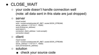 ● CLOSE_WAIT 
○ your code doesn’t handle connection well 
(note: all data sent in this state are just dropped) 
○ server 
import socket 
sock = socket.socket(socket.AF_INET, socket.SOCK_STREAM) 
server_address = ('127.0.0.1', 10000) 
sock.bind(server_address) 
sock.listen(1) 
connection, client_address = sock.accept() 
connection.close() 
○ client 
import socket 
sock = socket.socket(socket.AF_INET, socket.SOCK_STREAM) 
server_address = ('127.0.0.1', 10000) 
sock.connect(server_address) 
○ solution 
■ check your source code 
 