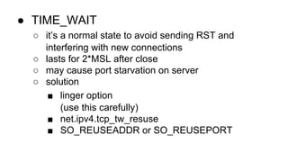 ● TIME_WAIT 
○ it’s a normal state to avoid sending RST and 
interfering with new connections 
○ lasts for 2*MSL after close 
○ may cause port starvation on server 
○ solution 
■ linger option 
(use this carefully) 
■ net.ipv4.tcp_tw_resuse 
■ SO_REUSEADDR or SO_REUSEPORT 
 