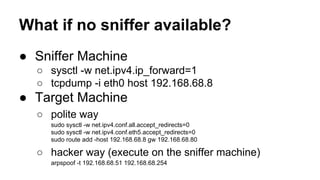 What if no sniffer available? 
● Sniffer Machine 
○ sysctl -w net.ipv4.ip_forward=1 
○ tcpdump -i eth0 host 192.168.68.8 
● Target Machine 
○ polite way 
sudo sysctl -w net.ipv4.conf.all.accept_redirects=0 
sudo sysctl -w net.ipv4.conf.eth5.accept_redirects=0 
sudo route add -host 192.168.68.8 gw 192.168.68.80 
○ hacker way (execute on the sniffer machine) 
arpspoof -t 192.168.68.51 192.168.68.254 
 